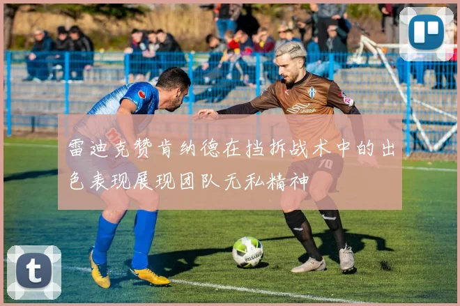 雷迪克赞肯纳德在挡拆战术中的出色表现展现团队无私精神