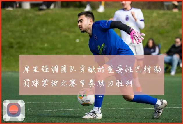 库里强调团队贡献的重要性巴特勒罚球掌控比赛节奏助力胜利