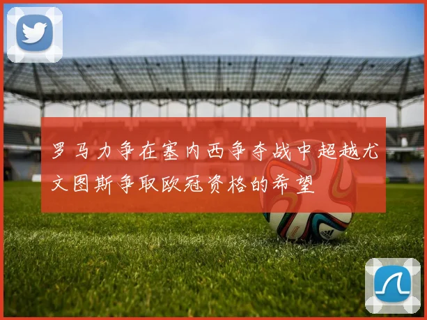 罗马力争在塞内西争夺战中超越尤文图斯争取欧冠资格的希望