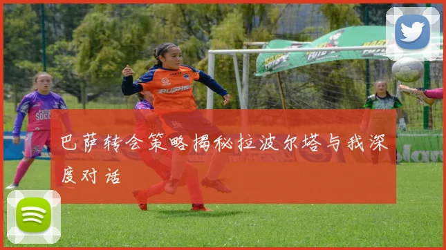 巴萨转会策略揭秘拉波尔塔与我深度对话