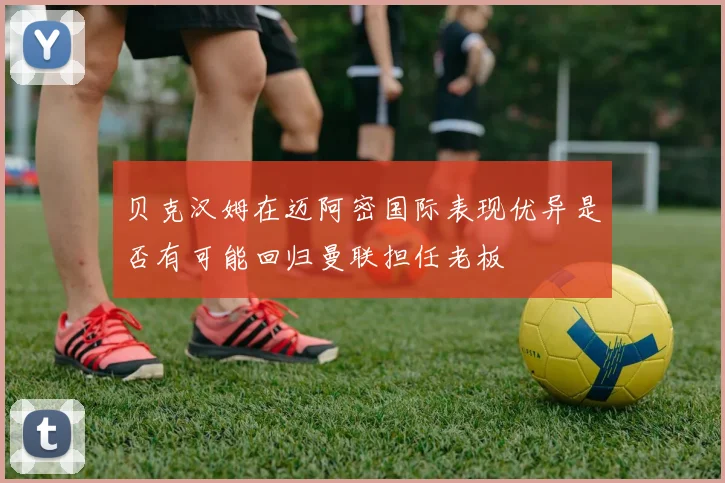 贝克汉姆在迈阿密国际表现优异是否有可能回归曼联担任老板