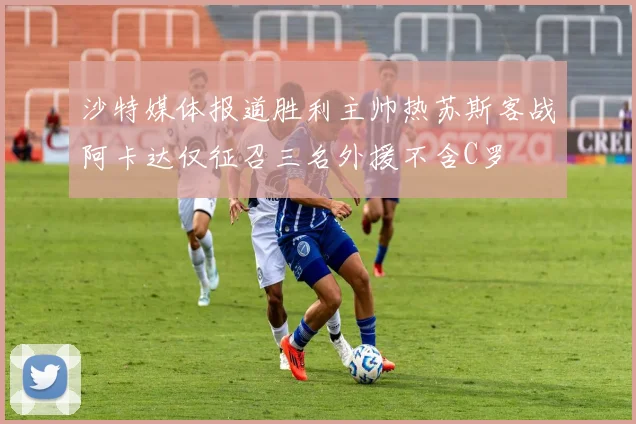 沙特媒体报道胜利主帅热苏斯客战阿卡达仅征召三名外援不含C罗