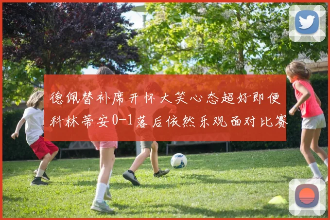 德佩替补席开怀大笑心态超好即便科林蒂安0-1落后依然乐观面对比赛