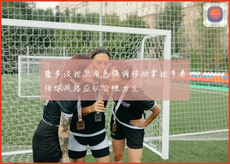 隆多谈控卫角色强调移动掌控节奏传球风格应以合理为主