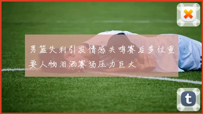 男篮失利引发情感共鸣赛后多位重要人物泪洒赛场压力巨大