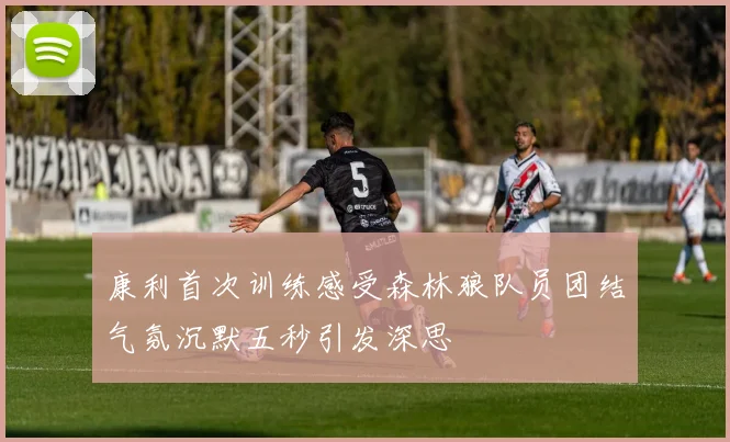 康利首次训练感受森林狼队员团结气氛沉默五秒引发深思