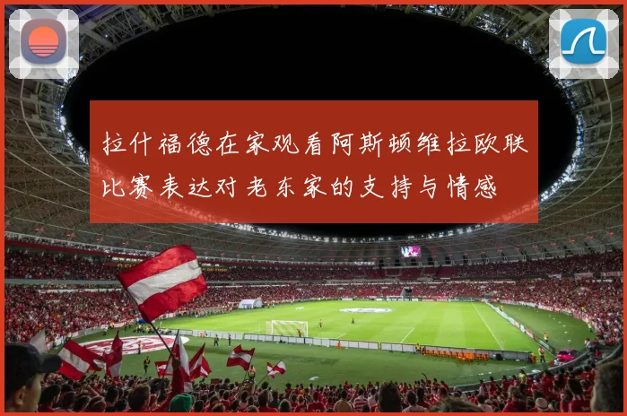 拉什福德在家观看阿斯顿维拉欧联比赛表达对老东家的支持与情感