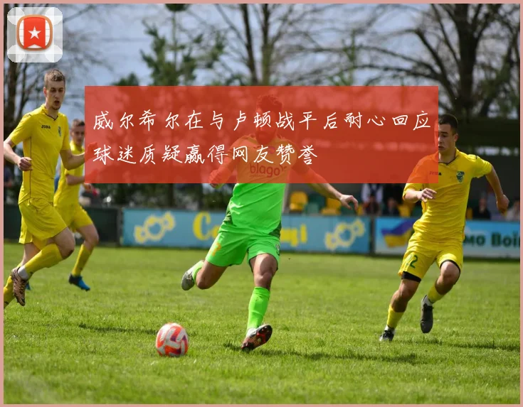 威尔希尔在与卢顿战平后耐心回应球迷质疑赢得网友赞誉