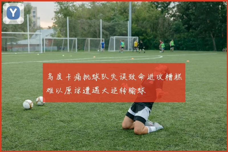 乌度卡痛批球队失误致命进攻糟糕难以原谅遭遇大逆转输球