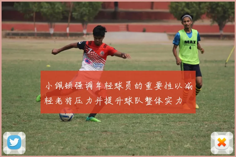 小佩顿强调年轻球员的重要性以减轻老将压力并提升球队整体实力