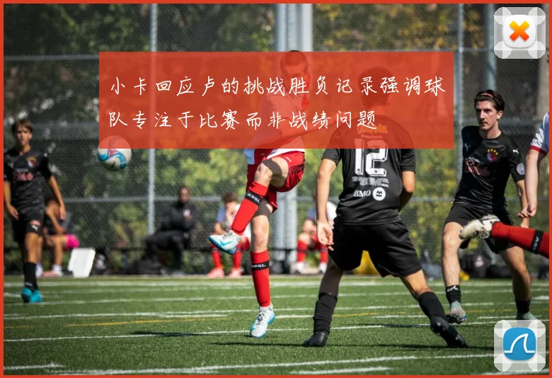 小卡回应卢的挑战胜负记录强调球队专注于比赛而非战绩问题