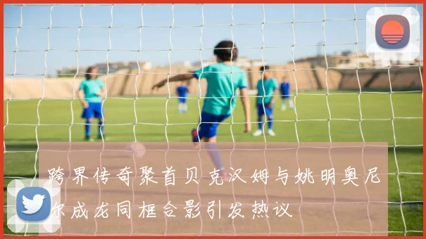 跨界传奇聚首贝克汉姆与姚明奥尼尔成龙同框合影引发热议