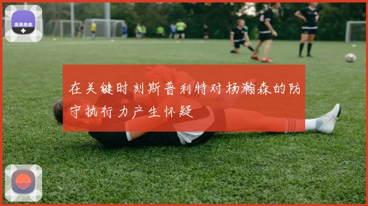 在关键时刻斯普利特对杨瀚森的防守执行力产生怀疑
