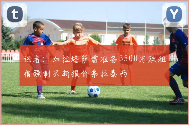 记者：加拉塔萨雷准备3500万欧租借强制买断报价弗拉泰西
