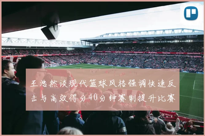 王浩然谈现代篮球风格强调快速反击与高效得分40分钟赛制提升比赛观赏性